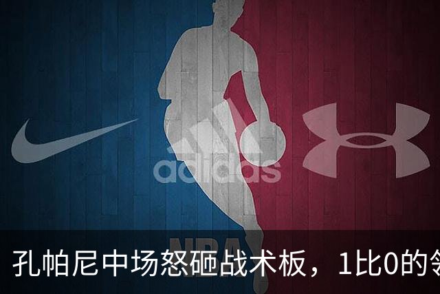 孔帕尼中场怒砸战术板，1比0的领先并不能令他满意