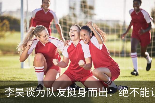 李昊谈为队友挺身而出：绝不能让对手欺负我们